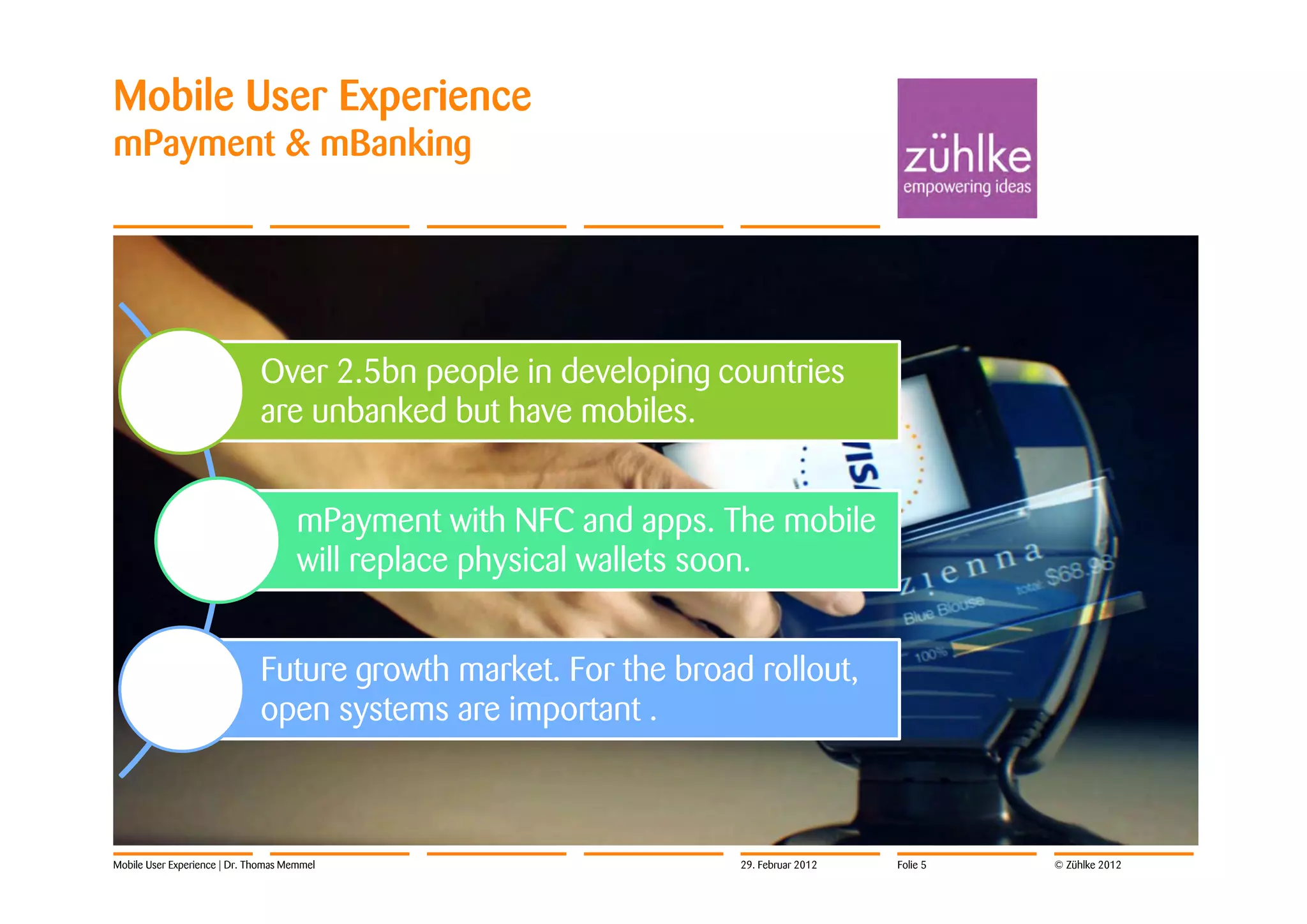 Mobile User Experience
mPayment & mBanking




                              Over 2.5bn people in developing countries
                              are unbanked but have mobiles.


                                      mPayment with NFC and apps. The mobile
                                      will replace physical wallets soon.


                              Future growth market. For the broad rollout,
                              open systems are important .



Mobile User Experience | Dr. Thomas Memmel                         29. Februar 2012   Folie 5   © Zühlke 2012
 