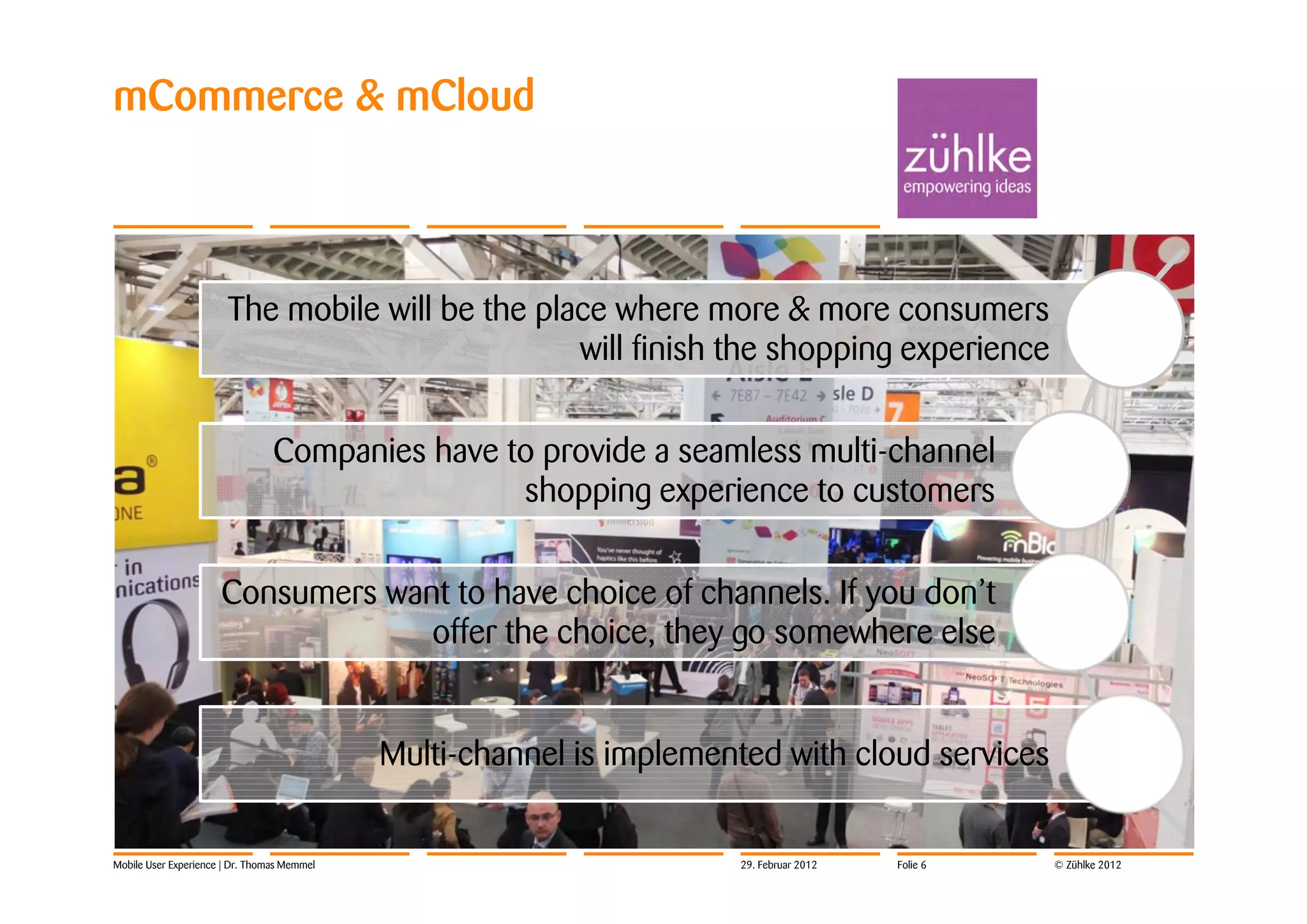 mCommerce & mCloud



                       The mobile will be the place where more & more consumers
                                                 will finish the shopping experience

                                 Companies have to provide a seamless multi-channel
                                                 shopping experience to customers

                      Consumers want to have choice of channels. If you don’t
                                   offer the choice, they go somewhere else


                                             Multi-channel is implemented with cloud services


Mobile User Experience | Dr. Thomas Memmel                            29. Februar 2012   Folie 6   © Zühlke 2012
 