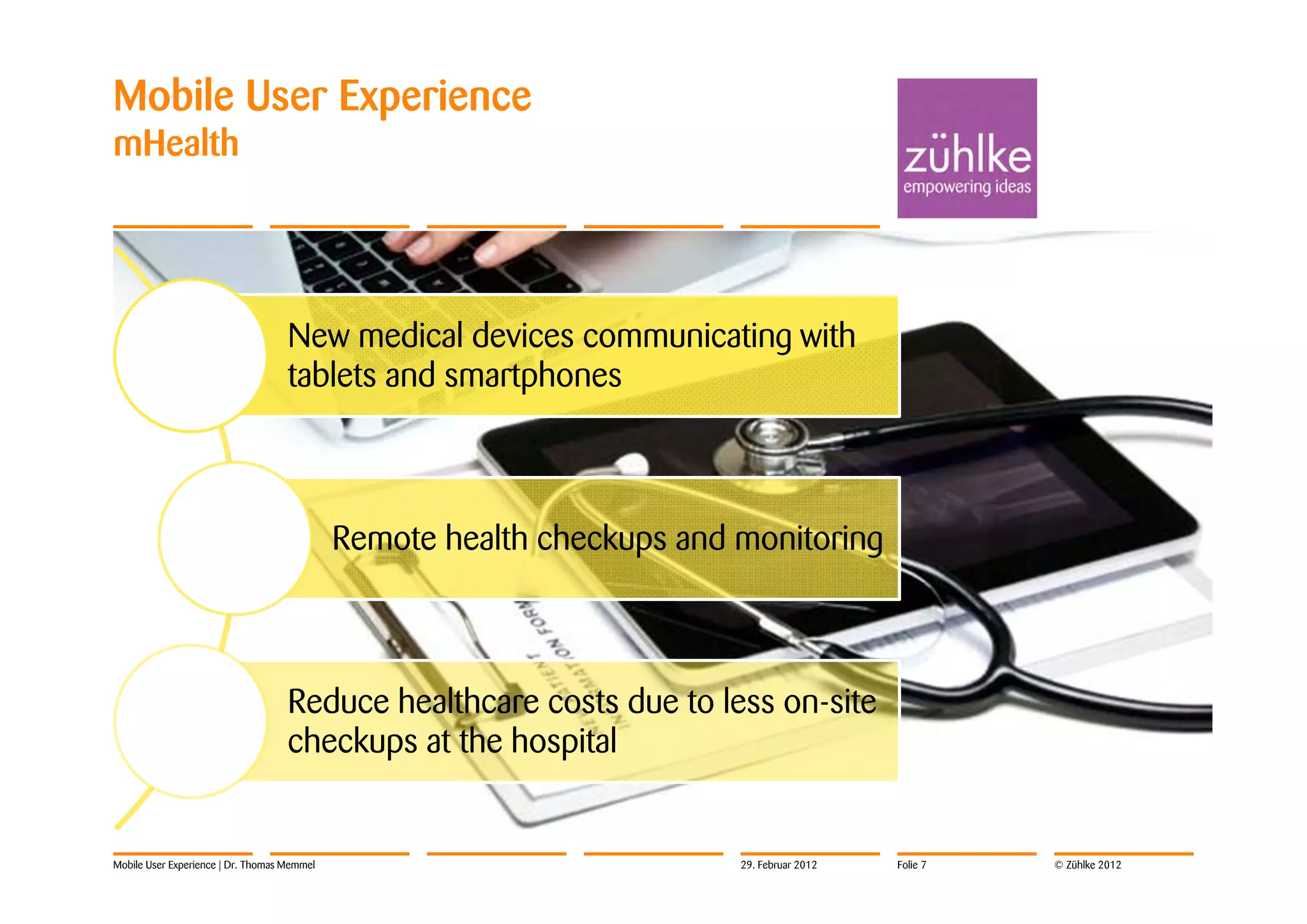 Mobile User Experience
mHealth




                                    New medical devices communicating with
                                    tablets and smartphones



                                             Remote health checkups and monitoring



                                    Reduce healthcare costs due to less on-site
                                    checkups at the hospital


Mobile User Experience | Dr. Thomas Memmel                              29. Februar 2012   Folie 7   © Zühlke 2012
 