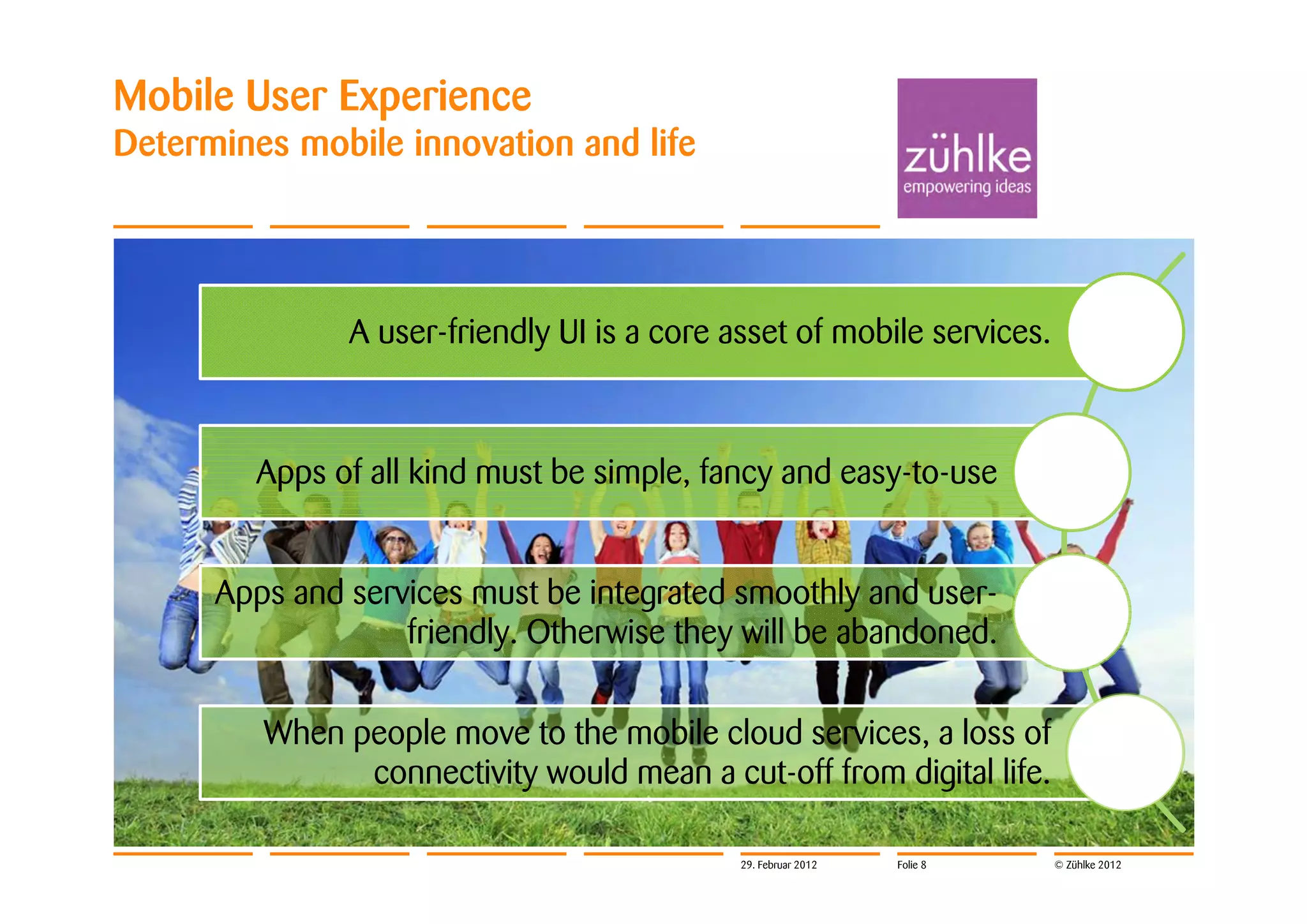 Mobile User Experience
Determines mobile innovation and life




               A user-friendly UI is a core asset of mobile services.



         Apps of all kind must be simple, fancy and easy-to-use


      Apps and services must be integrated smoothly and user-
                   friendly. Otherwise they will be abandoned.

         When people move to the mobile cloud services, a loss of
               connectivity would mean a cut-off from digital life.

                                             29. Februar 2012   Folie 8   © Zühlke 2012
 