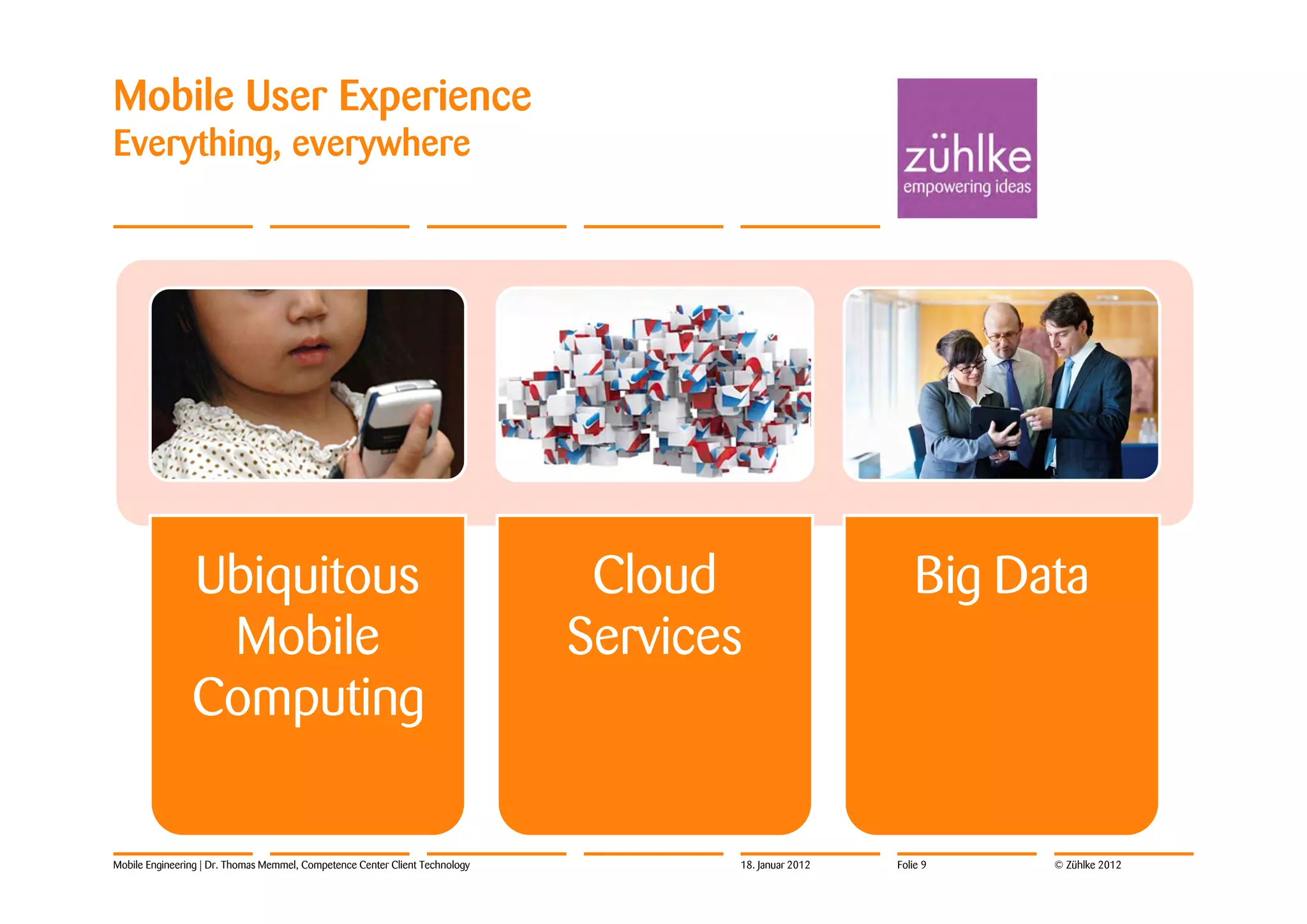 Mobile User Experience
Everything, everywhere




                Ubiquitous                                                     Cloud                       Big Data
                 Mobile                                                       Services
                Computing

Mobile Engineering | Dr. Thomas Memmel, Competence Center Client Technology          18. Januar 2012   Folie 9   © Zühlke 2012
 