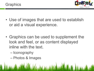 Graphics


• Use of images that are used to establish
  or aid a visual experience.

• Graphics can be used to supplement the
  look and feel, or as content displayed
  inline with the text.
  – Iconography
  – Photos & Images
 