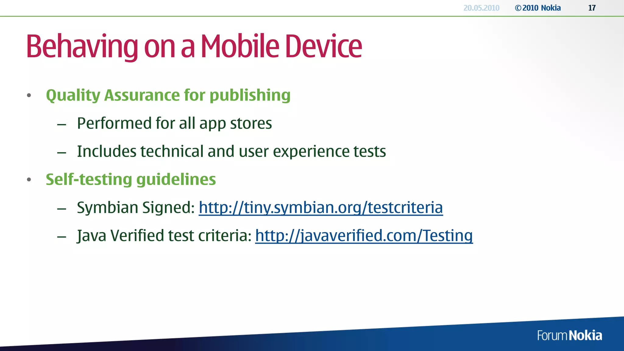 20.05.2010   © 2010 Nokia   17




Behaving on a Mobile Device
• Quality Assurance for publishing
    – Performed for all app stores
    – Includes technical and user experience tests
• Self-testing guidelines
    – Symbian Signed: http://tiny.symbian.org/testcriteria
    – Java Verified test criteria: http://javaverified.com/Testing
 