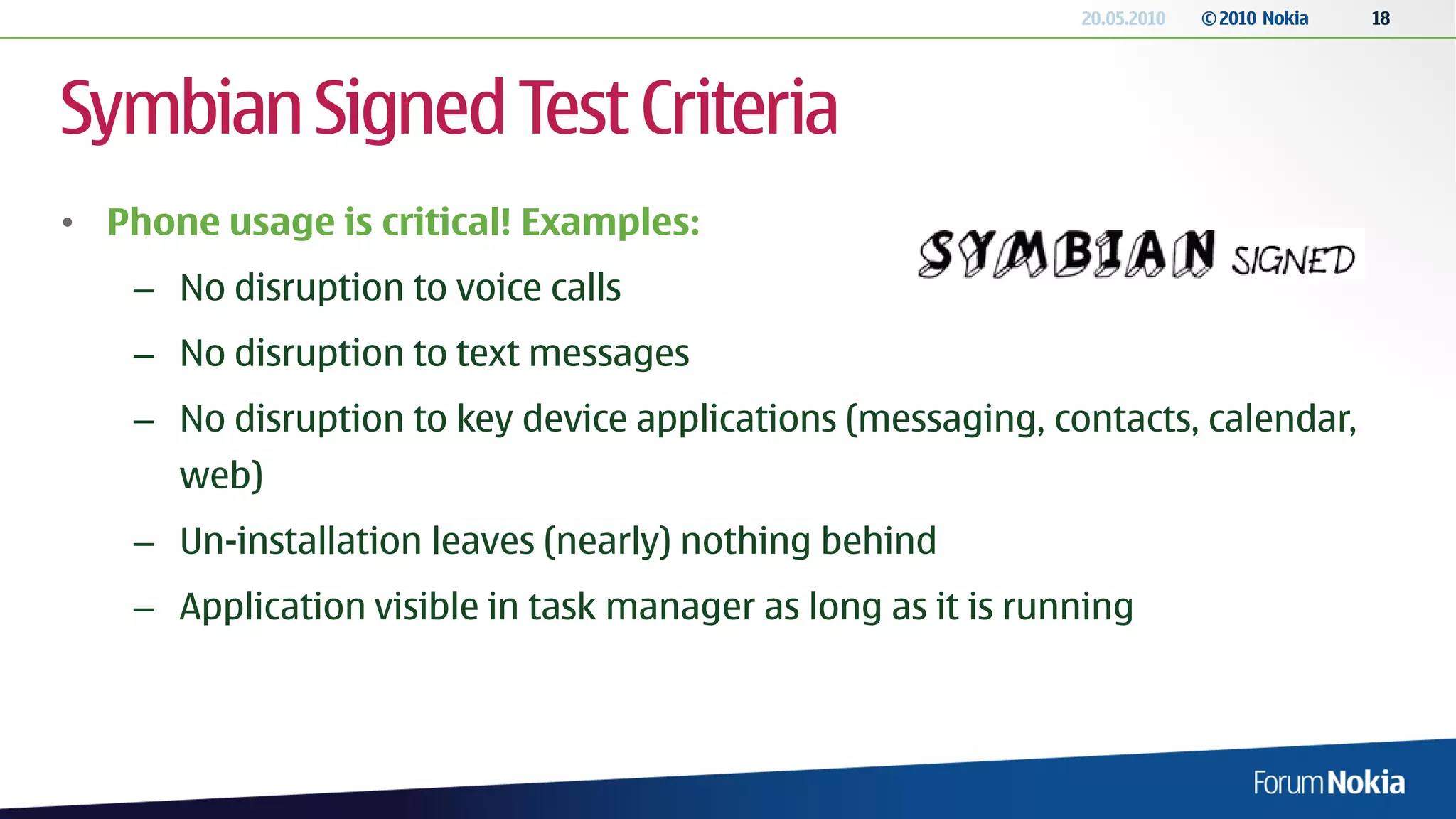 20.05.2010   © 2010 Nokia   18




Symbian Signed Test Criteria
• Phone usage is critical! Examples:
    – No disruption to voice calls
    – No disruption to text messages
    – No disruption to key device applications (messaging, contacts, calendar,
      web)
    – Un-installation leaves (nearly) nothing behind
    – Application visible in task manager as long as it is running
 