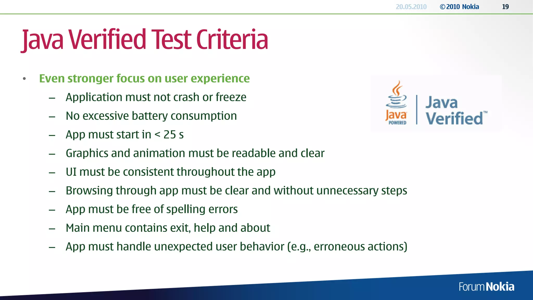 20.05.2010   © 2010 Nokia   19




Java Verified Test Criteria
•   Even stronger focus on user experience
     – Application must not crash or freeze
     – No excessive battery consumption
     – App must start in < 25 s
     – Graphics and animation must be readable and clear
     – UI must be consistent throughout the app
     – Browsing through app must be clear and without unnecessary steps
     – App must be free of spelling errors
     – Main menu contains exit, help and about
     – App must handle unexpected user behavior (e.g., erroneous actions)
 