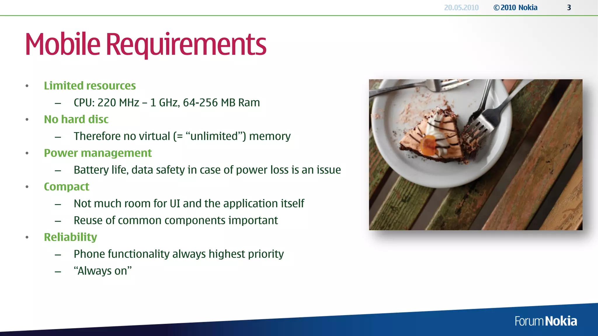 20.05.2010   © 2010 Nokia   3




Mobile Requirements
•   Limited resources
      –   CPU: 220 MHz – 1 GHz, 64-256 MB Ram
•   No hard disc
      –   Therefore no virtual (= “unlimited”) memory
•   Power management
      –   Battery life, data safety in case of power loss is an issue
•   Compact
      –   Not much room for UI and the application itself
      –   Reuse of common components important
•   Reliability
      –   Phone functionality always highest priority
      –   “Always on”
 
