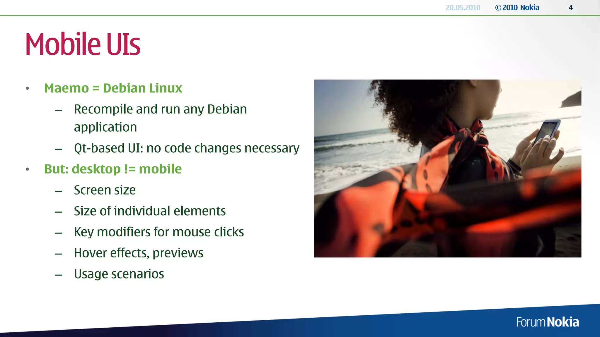 20.05.2010   © 2010 Nokia   4




Mobile UIs
•   Maemo = Debian Linux
     – Recompile and run any Debian
       application
     – Qt-based UI: no code changes necessary
•   But: desktop != mobile
     – Screen size
     – Size of individual elements
     – Key modifiers for mouse clicks
     – Hover effects, previews
     – Usage scenarios
 