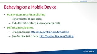 20.05.2010   © 2010 Nokia   17




Behaving on a Mobile Device
• Quality Assurance for publishing
    – Performed for all app stores
    – Includes technical and user experience tests
• Self-testing guidelines
    – Symbian Signed: http://tiny.symbian.org/testcriteria
    – Java Verified test criteria: http://javaverified.com/Testing
 