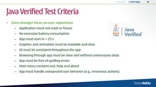 20.05.2010   © 2010 Nokia   19




Java Verified Test Criteria
•   Even stronger focus on user experience
     – Application must not crash or freeze
     – No excessive battery consumption
     – App must start in < 25 s
     – Graphics and animation must be readable and clear
     – UI must be consistent throughout the app
     – Browsing through app must be clear and without unnecessary steps
     – App must be free of spelling errors
     – Main menu contains exit, help and about
     – App must handle unexpected user behavior (e.g., erroneous actions)
 