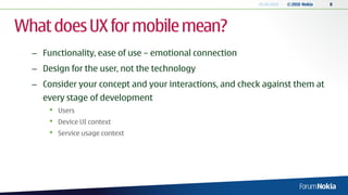 20.05.2010   © 2010 Nokia   8




What does UX for mobile mean?
  – Functionality, ease of use – emotional connection
  – Design for the user, not the technology
  – Consider your concept and your interactions, and check against them at
    every stage of development
      •   Users
      •   Device UI context
      •   Service usage context
 
