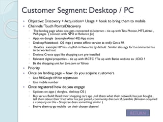Customer Segment: Desktop / PC
 Objective: Discovery + Acquisition+ Usage + hook to bring them to mobile
 Channels/ Touch Points/Discovery
◦ The landing page when one gets connected to Internet – tie up with Tata
Photon, MTS, Airtel , Wifi pages ( connect with NPD at Reliance Jio)
◦ Apps on dongle (example Airtel 4G) App store
◦ Desktop/Notebook OS : App ( create offline version as well): Get a PR
◦ Devices : example HP has snapfish in favourite by default . Similar strategy for E-
commerce has to be worked out
◦ Devices: Create apps like shopping cart pre-installed
◦ Relevant digital properties – tie up with IRCTC ? Tie up with Banks website ex ; ICICI ?
◦ Be the shopping unit for Live.com or Yahoo
 Priority
 Once on landing page – how do you acquire customers
◦ Use FB/Google API for registration
◦ Use mobile number
 Once registered how do you engage
◦ Updates on apps ( dongles, desktop OS )
◦ Buy versus Build: Read their shopping cart app , tell them what their network has just
bought , tell them about their fried who has just joined, community discount if possible
(Amazon acquired a company on this - Shoptree does something similar )
◦ Evolve them to go mobile on their chosen channel
RETURN
 