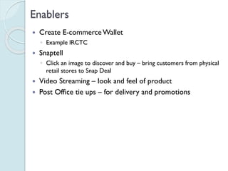 Enablers
 Create E-commerce Wallet
◦ Example IRCTC
 Snaptell
◦ Click an image to discover and buy – bring customers from
physical retail stores to Snap Deal
 Video Streaming – look and feel of product
 Post Office tie ups – for delivery and promotions
 
