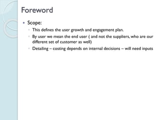 Foreword
 Scope:
◦ This defines the user growth and engagement plan.
◦ By user we mean the end user ( and not the suppliers, who
are our different set of customer as well)
◦ Detailing – costing depends on internal decisions – will need
inputs
 