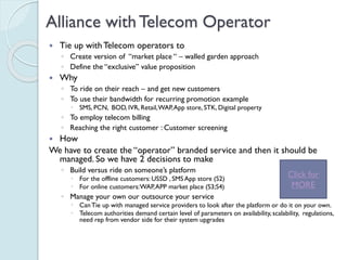 Alliance with Telecom Operator
 Tie up with Telecom operators to
◦ Create version of “market place “ – walled garden approach
◦ Define the “exclusive” value proposition
 Why
◦ To ride on their reach – and get new customers
◦ To use their bandwidth for recurring promotion example
 SMS, PCN, BOD, IVR, Retail, WAP, App store, STK, Digital property
◦ To employ telecom billing
◦ Reaching the right customer : Customer screening
 How
We have to create the “operator” branded service and then it should
be managed. So we have 2 decisions to make
◦ Build versus ride on someone’s platform
 For the offline customers: USSD , SMS App store (S2)
 For online customers: WAP, APP market place (S3;S4)
◦ Manage your own our outsource your service
 Can Tie up with managed service providers to look after the platform or do it on your
own.
 Telecom authorities demand certain level of parameters on
availability, scalability, regulations, need rep from vendor side for their system
upgrades
Click for
MORE
 