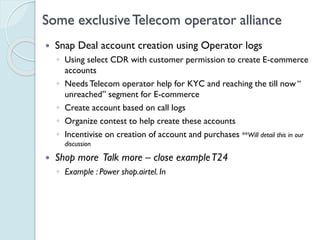 Some exclusive Telecom operator alliance
 Snap Deal account creation using Operator logs
◦ Using select CDR with customer permission to create E-
commerce accounts
◦ Needs Telecom operator help for KYC and reaching the till
now “ unreached” segment for E-commerce
◦ Create account based on call logs
◦ Organize contest to help create these accounts
◦ Incentivise on creation of account and purchases **Will detail this
in our discussion
 Shop more Talk more – close example T24
◦ Example : Power shop.airtel. In
 