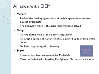 Alliance with OEM
 What?
◦ Explore the seeding opportunity of mobile applications in
some devices or chipsets
◦ The discovery which is the main issue would be solved
 Why?
◦ To ride on the wave of some device popularity
◦ To target a section of market which are online but don’t have
smart phone
◦ To drive usage along with discovery
 How?
◦ Tie up with chipset companies like MediaTek
◦ Tie up with device for bundling like Spice or Micromax or
Kaboom
Click for
MORE
 