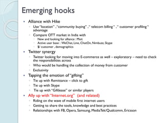 Emerging hooks
 Alliance with Hike
◦ Use “location” , “community buying” , “ telecom billing “ , “ customer profiling “
advantage
◦ Compare OTT market in India with
 New and looking for alliance : Mxit
 Active user base : WeChat, Line, ChatOn, Nimbuzz, Skype
 $/ customer , demographics
 Twitter synergy
◦ Twitter looking for moving into E-commerce as well – exploratory – need to
check the responsibilities across
◦ Who would be handling the collection of money from customer
◦ Exclusivity
 Tapping the emotion of “gifting”
◦ Tie up with Remittance – click to gift
◦ Tie up with Skype
◦ Tie up with “Giftlease” or similar players
 Ally up with “Internet.org” (and related)
◦ Riding on the wave of mobile first internet users
◦ Getting to share the tools, knowledge and best practices
◦ Relationships with FB, Opera, Samsung, MediaTek/Qualcomm, Ericsson
 