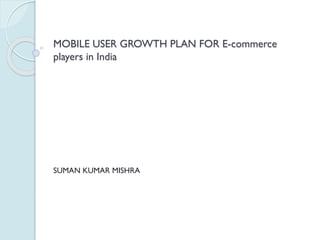 MOBILE USER GROWTH PLAN FOR E-commerce
players in India
SUMAN KUMAR MISHRA
 