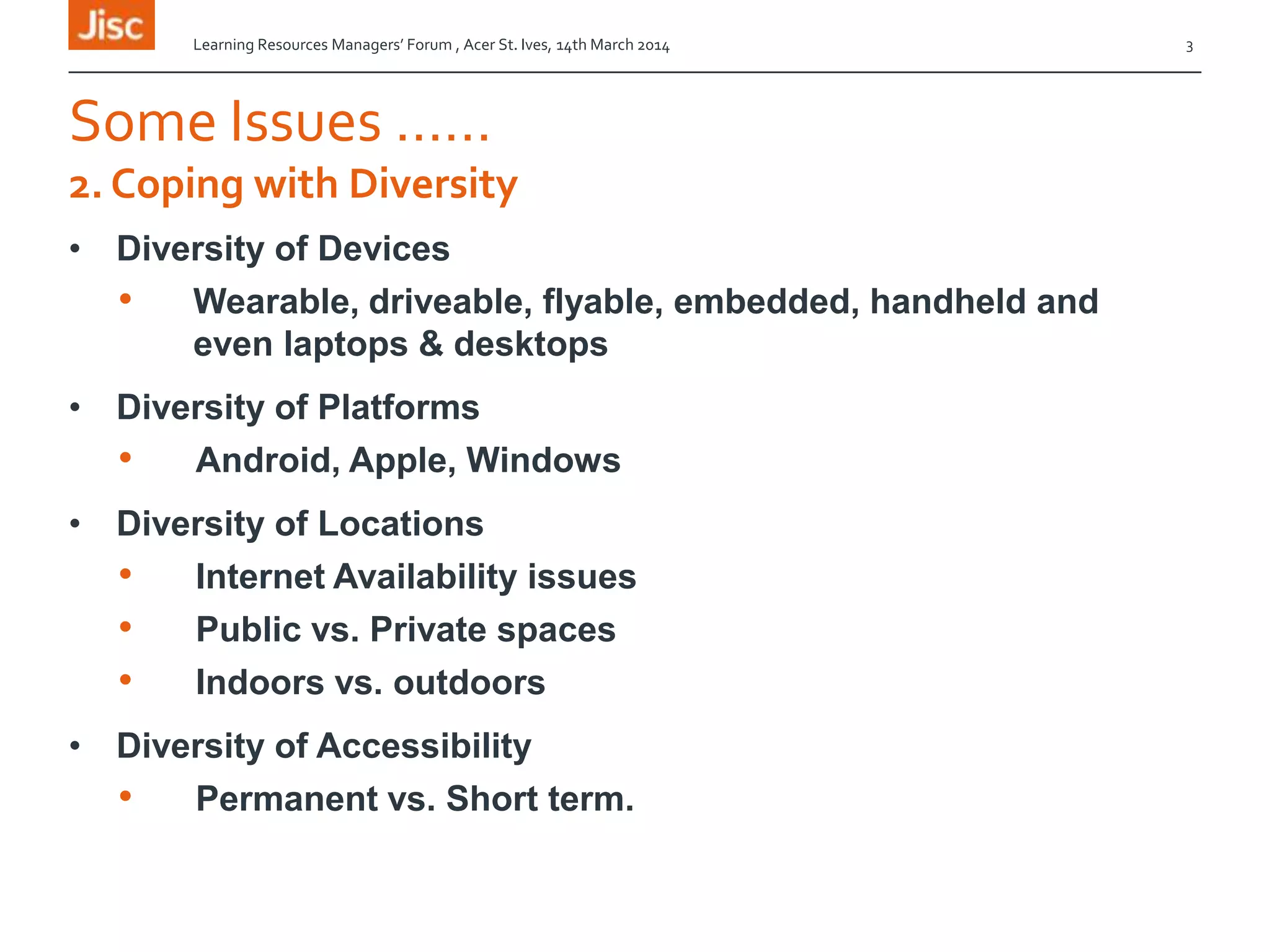 Some Issues ……
• Diversity of Devices
• Wearable, driveable, flyable, embedded, handheld and
even laptops & desktops
• Diversity of Platforms
• Android, Apple, Windows
• Diversity of Locations
• Internet Availability issues
• Public vs. Private spaces
• Indoors vs. outdoors
• Diversity of Accessibility
• Permanent vs. Short term.
2. Coping with Diversity
Learning Resources Managers’ Forum , Acer St. Ives, 14th March 2014 3
 