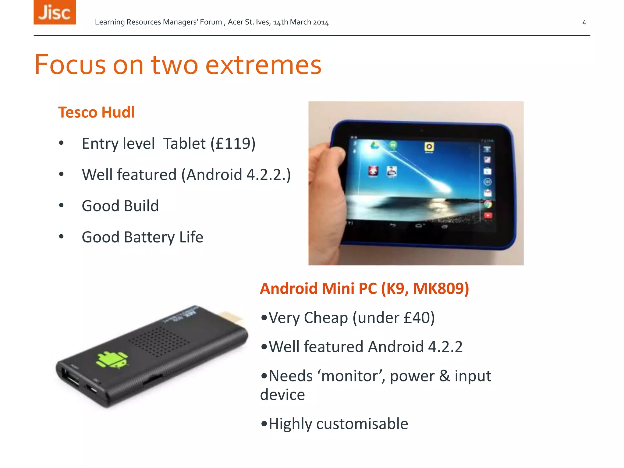 Focus on two extremes
Tesco Hudl
• Entry level Tablet (£119)
• Well featured (Android 4.2.2.)
• Good Build
• Good Battery Life
Learning Resources Managers’ Forum , Acer St. Ives, 14th March 2014 4
Android Mini PC (K9, MK809)
•Very Cheap (under £40)
•Well featured Android 4.2.2
•Needs ‘monitor’, power & input
device
•Highly customisable
 