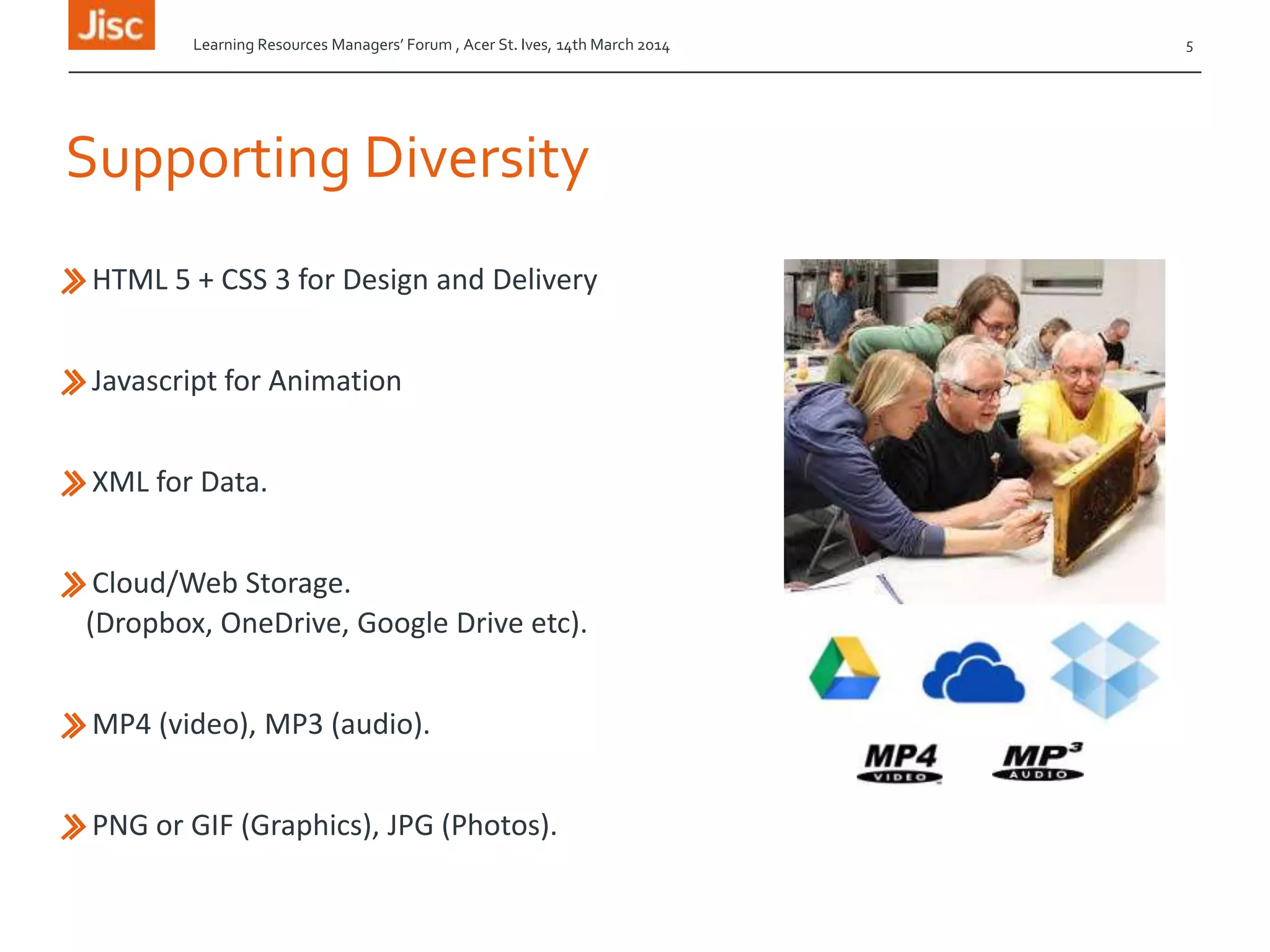 Supporting Diversity
»HTML 5 + CSS 3 for Design and Delivery
»Javascript for Animation
»XML for Data.
»Cloud/Web Storage.
(Dropbox, OneDrive, Google Drive etc).
»MP4 (video), MP3 (audio).
»PNG or GIF (Graphics), JPG (Photos).
Learning Resources Managers’ Forum , Acer St. Ives, 14th March 2014 5
 
