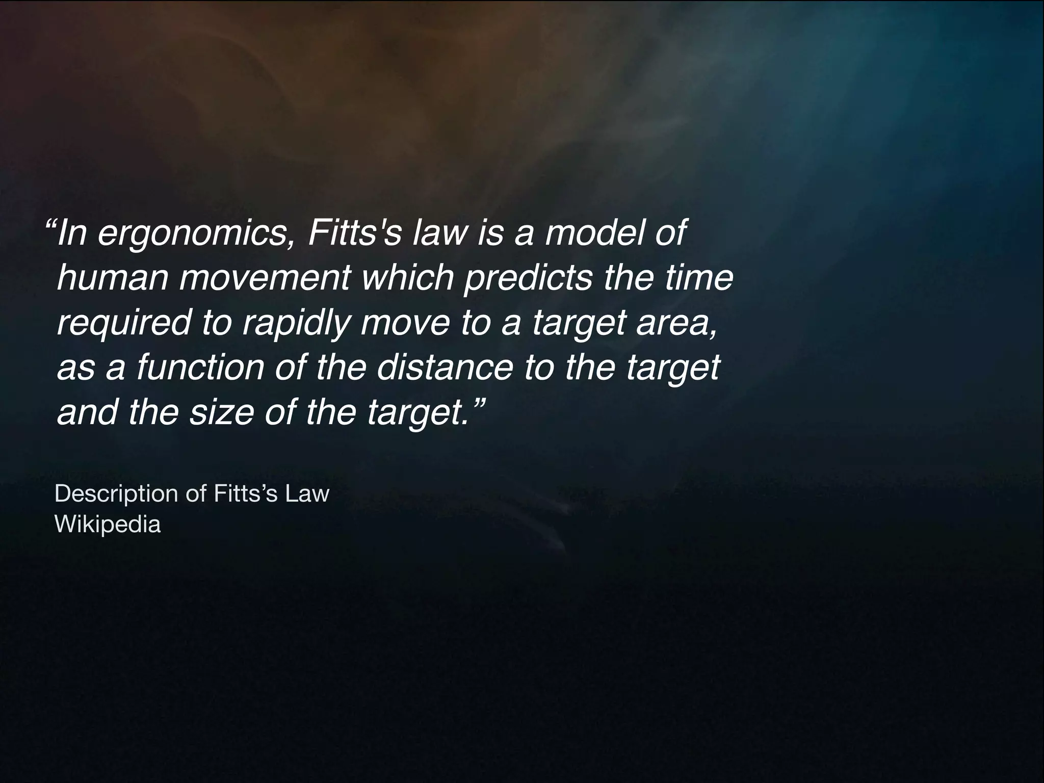 “ In ergonomics, Fitts's law is a model of
  human movement which predicts the time
  required to rapidly move to a target area,
  as a function of the distance to the target
  and the size of the target.”

Description of Fitts’s Law
Wikipedia
 