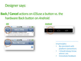 Designer says:

Back / Cancel actions on iOSuse a button vs. the
   hardware Back button on Android.
    iOS                           Android




                                            ------------------------------------
                                            UI principles:
                                            • Be consistent with
                                                 platform conventions
                                            • I should always know
                                                 where I am
                                            • Immediate feedback
 
