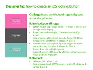 Designer tip: how to create an iOS looking button
               Challenge: have a single button image background
               across all app themes
               Button background image:
               •   Button height: 60px (30px actual) -> image is double size
                   for high retina display
               •   Shape: rounded rectangle, 12px round corner (6px
                   actual)
               •   Drop shadow: white @45% opacity; Angle: 90; Blend
                   mode: normal; Distance: 2; Spread: 0; Size: 0
               •   Inner shadow: black @65% opacity; Angle: 90; Blend
                   mode: Normal; Distance: 3; Choke: 0; Size: 1
               •   Stroke: 1 px, black @65% opacity
               •   Gradient overlay: 30% opacity white to full transparency;
                   linear gradient; Angle: 90
               Button font:
               •   Helvetica bold white, 11pt.
               •   Drop shadow: black @65% opacity; angle -90; distance 1;
                   spread 0; size 1
 