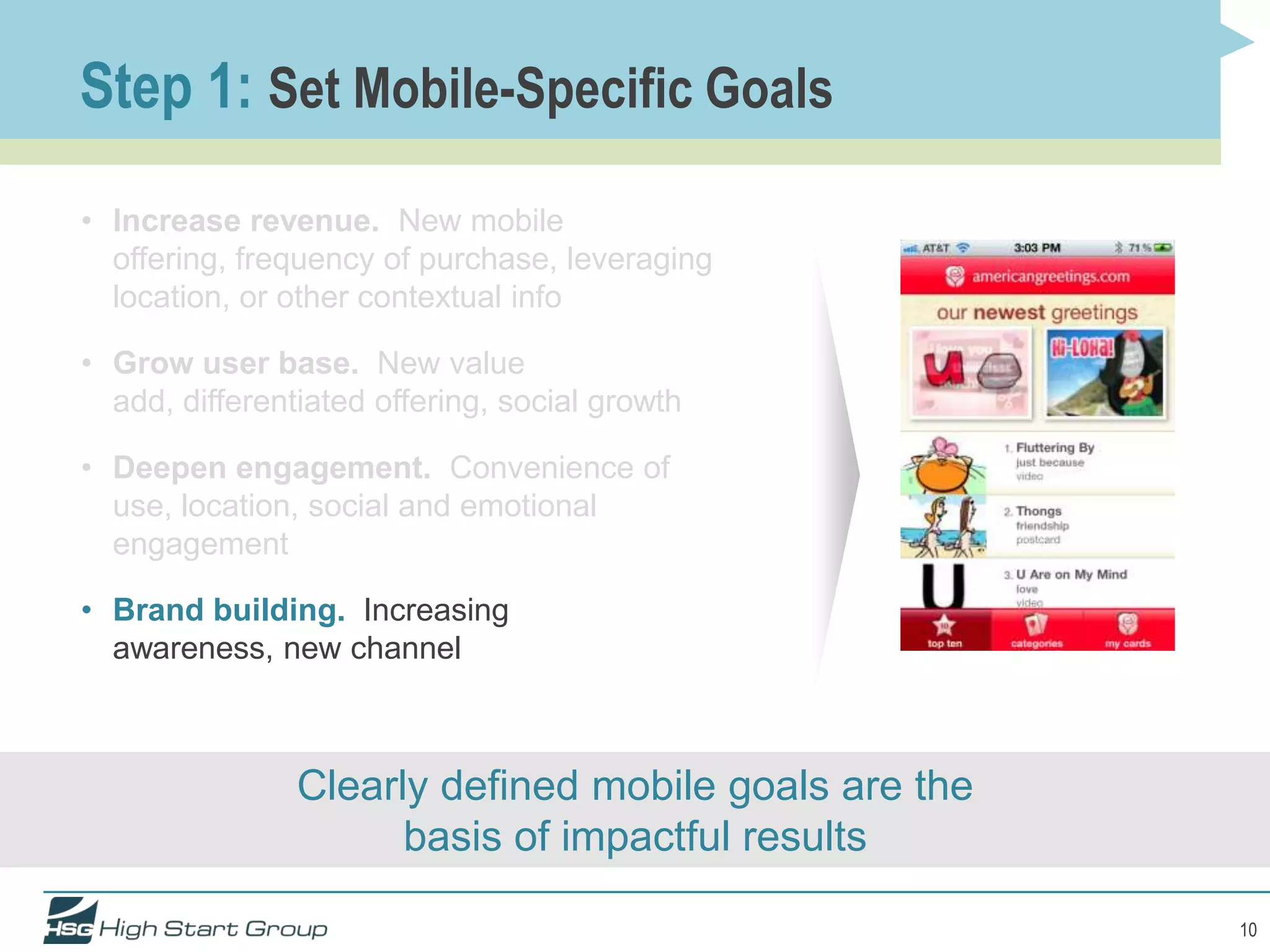 Step 1: Set Mobile-Specific Goals
• Increase revenue. New mobile
  offering, frequency of purchase, leveraging
  location, or other contextual info

• Grow user base. New value
  add, differentiated offering, social growth

• Deepen engagement. Convenience of
  use, location, social and emotional
  engagement

• Brand building. Increasing
  awareness, new channel



                Clearly defined mobile goals are the
                      basis of impactful results

                                                       10
 