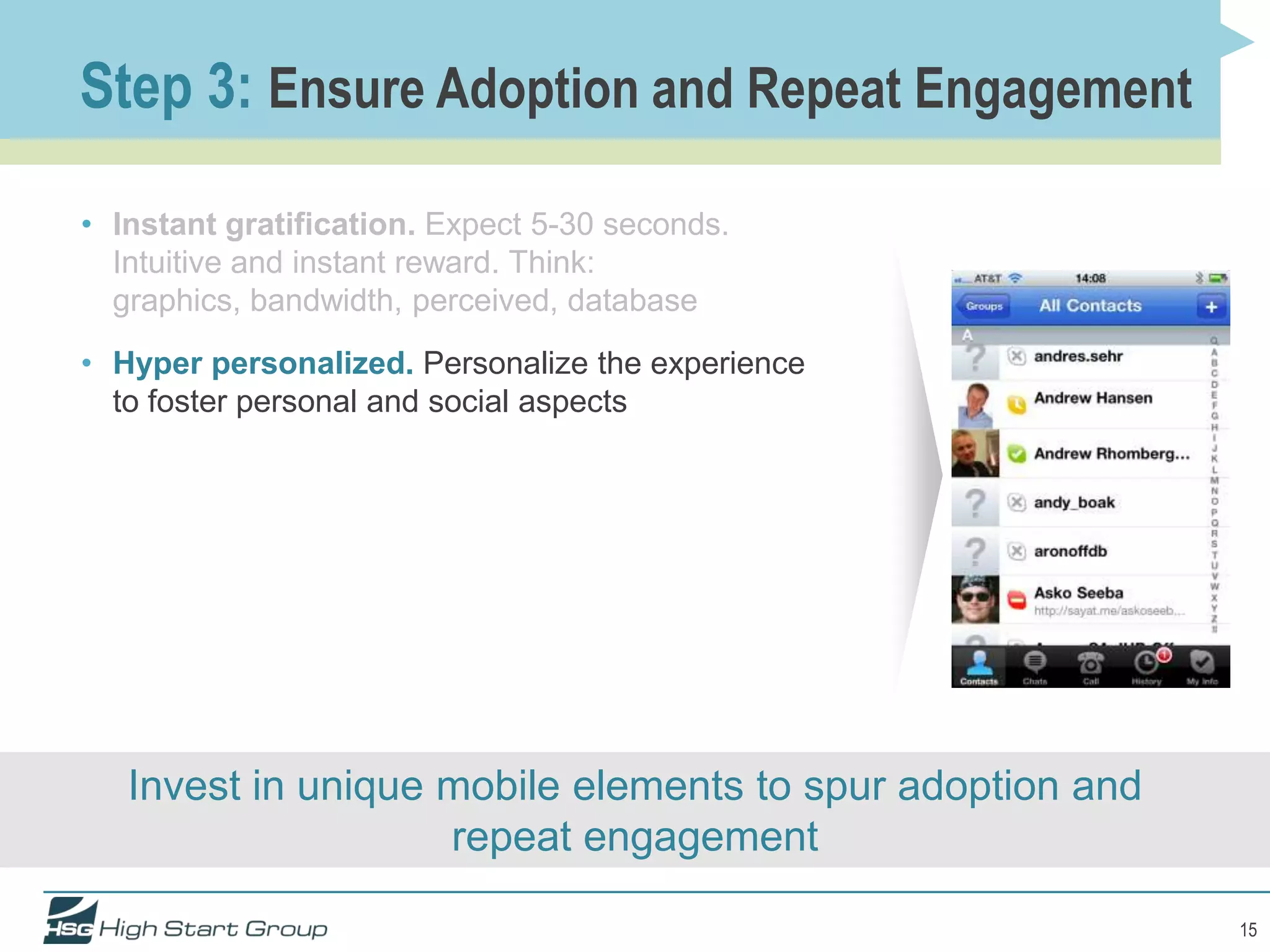 Step 3: Ensure Adoption and Repeat Engagement

• Instant gratification. Expect 5-30 seconds.
  Intuitive and instant reward. Think:
  graphics, bandwidth, perceived, database
• Hyper personalized. Personalize the experience
  to foster personal and social aspects




   Invest in unique mobile elements to spur adoption and
                    repeat engagement

                                                           15
 