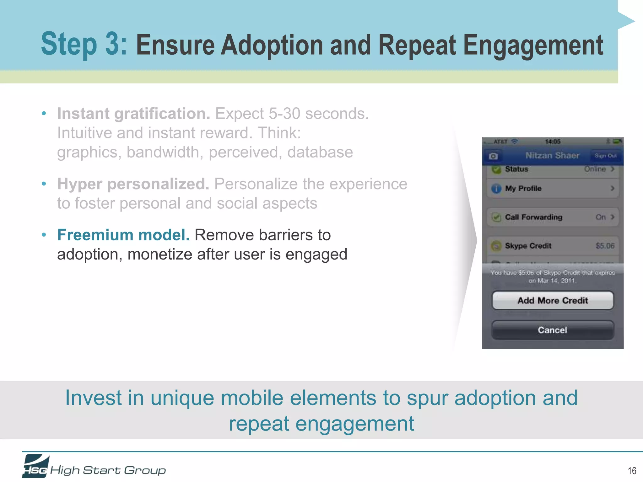 Step 3: Ensure Adoption and Repeat Engagement

• Instant gratification. Expect 5-30 seconds.
  Intuitive and instant reward. Think:
  graphics, bandwidth, perceived, database
• Hyper personalized. Personalize the experience
  to foster personal and social aspects
• Freemium model. Remove barriers to
  adoption, monetize after user is engaged




   Invest in unique mobile elements to spur adoption and
                    repeat engagement

                                                           16
 