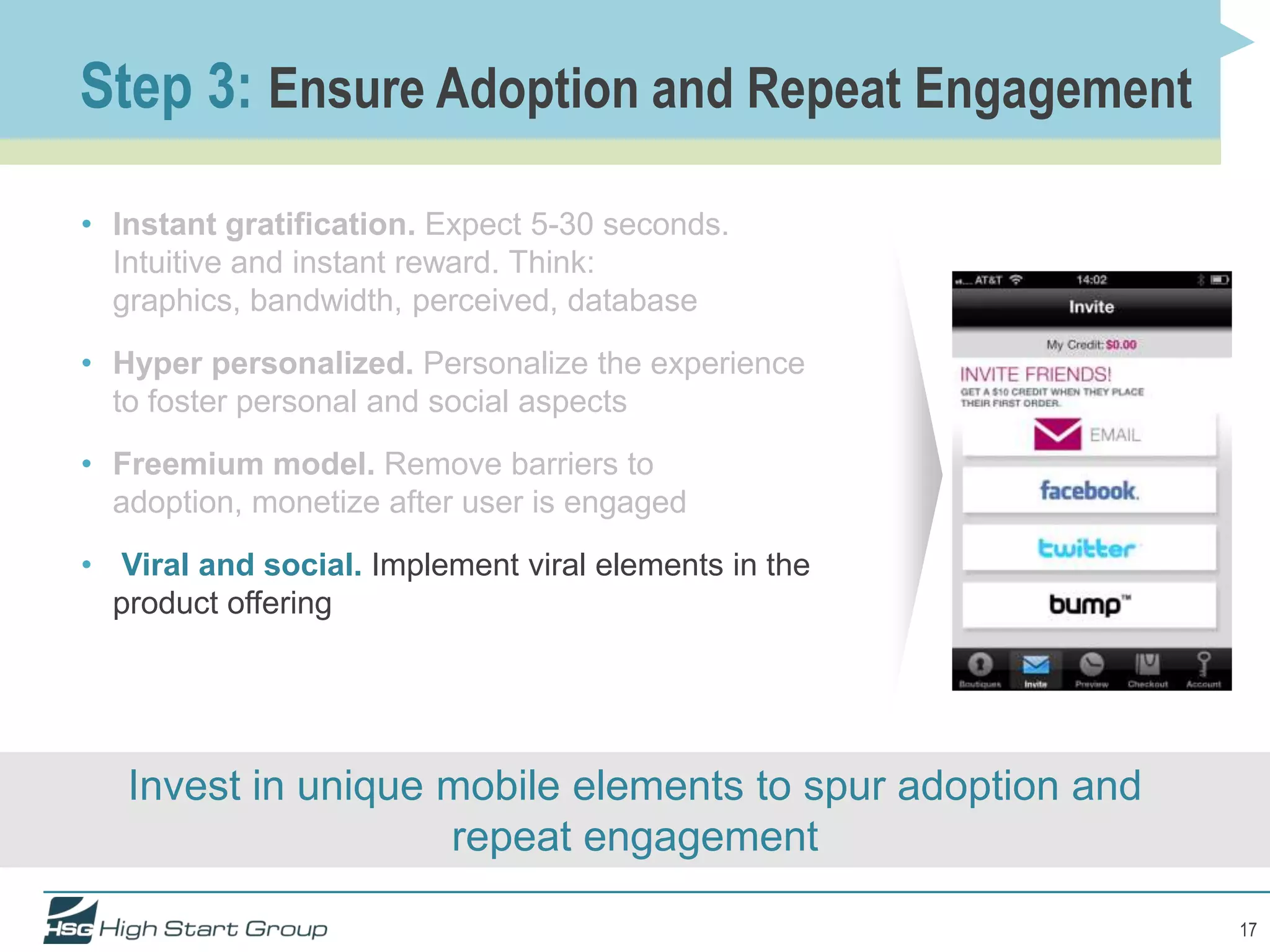 Step 3: Ensure Adoption and Repeat Engagement

• Instant gratification. Expect 5-30 seconds.
  Intuitive and instant reward. Think:
  graphics, bandwidth, perceived, database
• Hyper personalized. Personalize the experience
  to foster personal and social aspects
• Freemium model. Remove barriers to
  adoption, monetize after user is engaged
• Viral and social. Implement viral elements in the
  product offering




   Invest in unique mobile elements to spur adoption and
                    repeat engagement

                                                           17
 