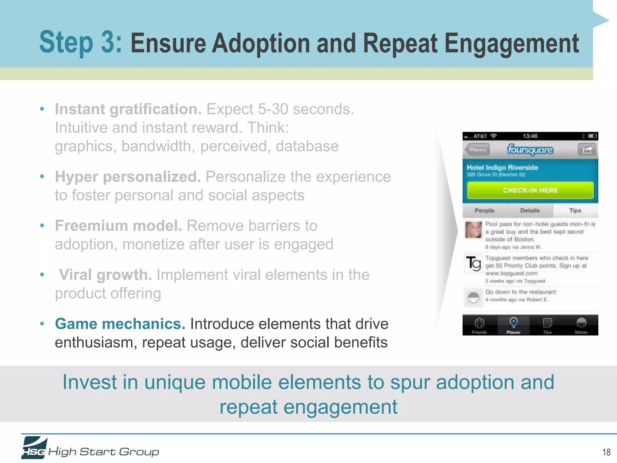 Step 3: Ensure Adoption and Repeat Engagement

• Instant gratification. Expect 5-30 seconds.
  Intuitive and instant reward. Think:
  graphics, bandwidth, perceived, database
• Hyper personalized. Personalize the experience
  to foster personal and social aspects
• Freemium model. Remove barriers to
  adoption, monetize after user is engaged
• Viral growth. Implement viral elements in the
  product offering
• Game mechanics. Introduce elements that drive
  enthusiasm, repeat usage, deliver social benefits

   Invest in unique mobile elements to spur adoption and
                    repeat engagement

                                                           18
 