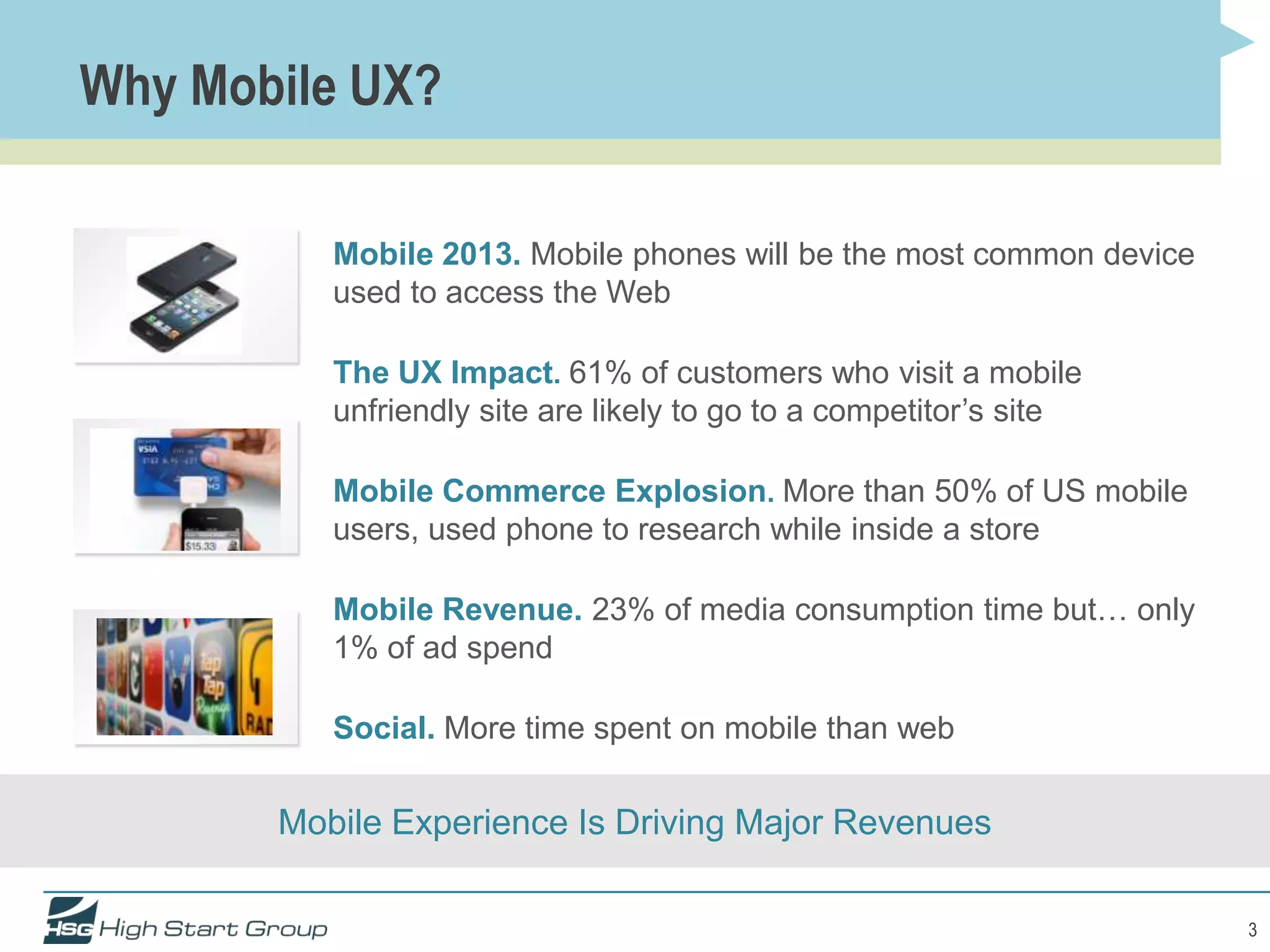 Why Mobile UX?

          Mobile 2013. Mobile phones will be the most common device
          used to access the Web

          The UX Impact. 61% of customers who visit a mobile
          unfriendly site are likely to go to a competitor’s site

          Mobile Commerce Explosion. More than 50% of US mobile
          users, used phone to research while inside a store

          Mobile Revenue. 23% of media consumption time but… only
          1% of ad spend

          Social. More time spent on mobile than web


       Mobile Experience Is Driving Major Revenues

                                                                      3
 