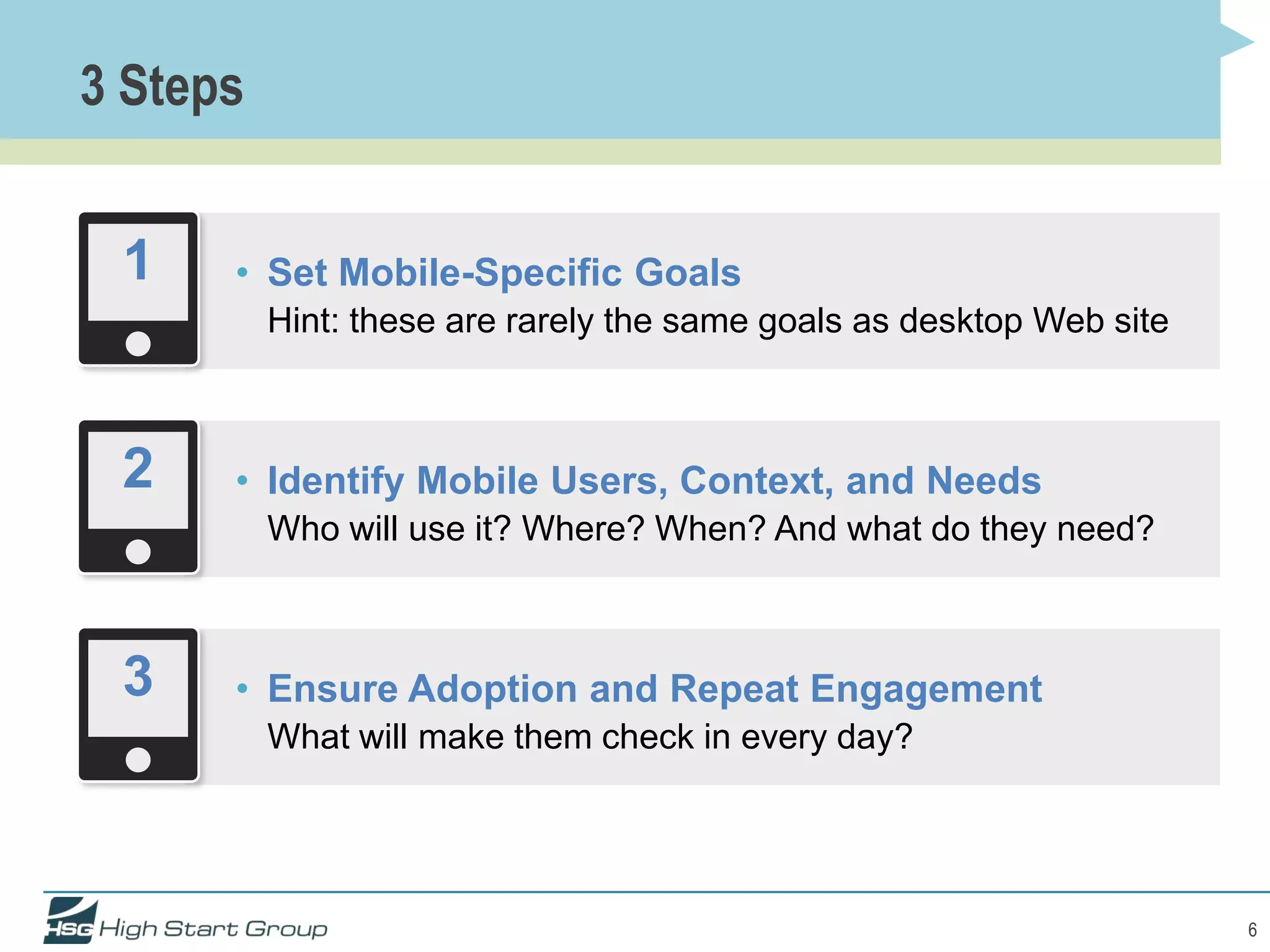 3 Steps


 1    • Set Mobile-Specific Goals
          Hint: these are rarely the same goals as desktop Web site



 2    • Identify Mobile Users, Context, and Needs
          Who will use it? Where? When? And what do they need?



 3    • Ensure Adoption and Repeat Engagement
          What will make them check in every day?




                                                                      6
 