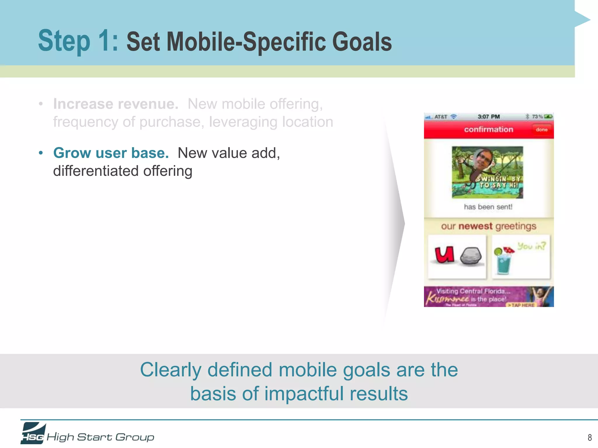 Step 1: Set Mobile-Specific Goals
• Increase revenue. New mobile offering,
  frequency of purchase, leveraging location

• Grow user base. New value add,
  differentiated offering




               Clearly defined mobile goals are the
                     basis of impactful results

                                                      8
 