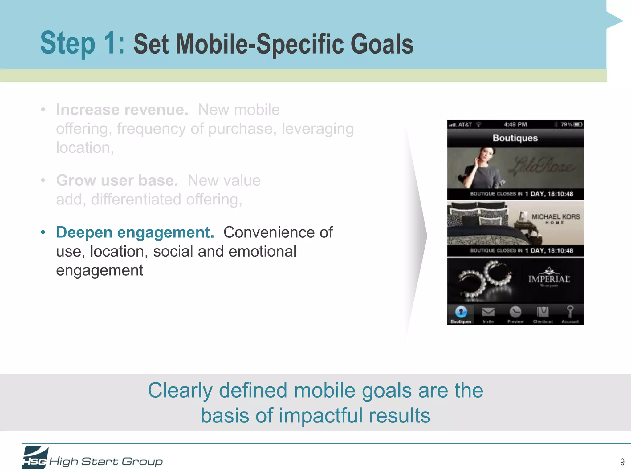 Step 1: Set Mobile-Specific Goals
• Increase revenue. New mobile
  offering, frequency of purchase, leveraging
  location,

• Grow user base. New value
  add, differentiated offering,

• Deepen engagement. Convenience of
  use, location, social and emotional
  engagement




               Clearly defined mobile goals are the
                     basis of impactful results

                                                      9
 