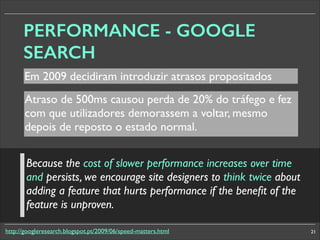 PERFORMANCE - GOOGLE
SEARCH
Em 2009 decidiram introduzir atrasos propositados
Atraso de 500ms causou perda de 20% do tráfego e fez
com que utilizadores demorassem a voltar, mesmo
depois de reposto o estado normal.	

Because the cost of slower performance increases over time
and persists, we encourage site designers to think twice about
adding a feature that hurts performance if the beneﬁt of the
feature is unproven.
http://googleresearch.blogspot.pt/2009/06/speed-matters.html

21

 