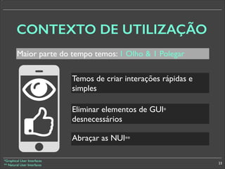 *

CONTEXTO DE UTILIZAÇÃO
Maior parte do tempo temos: 1 Olho  1 Polegar
Temos de criar interações rápidas e
simples
§

Eliminar elementos de GUI*
desnecessários
Abraçar as NUI**

*Graphical User Interfaces	

** Natural User Interfaces

23

 