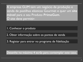 A empresa GUM tem um negócio de produção e
venda de pastilhas elásticas Gourmet e quer um site
móvel para o seu Produto PrimeGum.	

O site deve permitir:
1. Conhecer o produto
2. Obter informação sobre os pontos de venda
3. Registar para entrar no programa de ﬁdelização

Desenhe no máximo 4 ecrãs para contemplar este caso.
3

 