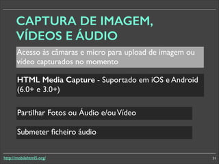 CAPTURA DE IMAGEM,
VÍDEOS E ÁUDIO
Acesso às câmaras e micro para upload de imagem ou
vídeo capturados no momento
HTML Media Capture - Suportado em iOS e Android
(6.0+ e 3.0+)	

Partilhar Fotos ou Áudio e/ou Vídeo
Submeter ﬁcheiro áudio
http://mobilehtml5.org/

31

 