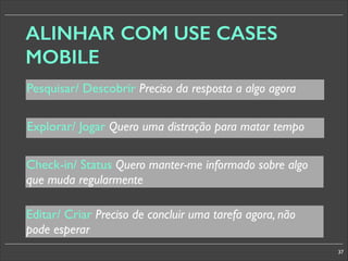 ALINHAR COM USE CASES
MOBILE
Pesquisar/ Descobrir Preciso da resposta a algo agora
Explorar/ Jogar Quero uma distração para matar tempo
Check-in/ Status Quero manter-me informado sobre algo
que muda regularmente
Editar/ Criar Preciso de concluir uma tarefa agora, não
pode esperar
37

 