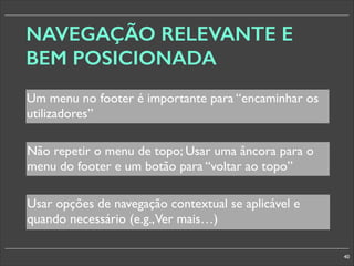 NAVEGAÇÃO RELEVANTE E
BEM POSICIONADA
Um menu no footer é importante para “encaminhar os
utilizadores”
Não repetir o menu de topo; Usar uma âncora para o
menu do footer e um botão para “voltar ao topo”
Usar opções de navegação contextual se aplicável e
quando necessário (e.g.,Ver mais…)
40

 