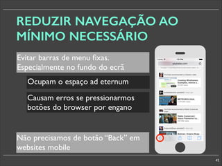 REDUZIR NAVEGAÇÃO AO
MÍNIMO NECESSÁRIO
Evitar barras de menu ﬁxas.
Especialmente no fundo do ecrã
Ocupam o espaço ad eternum
Causam erros se pressionarmos
botões do browser por engano

§

Não precisamos de botão “Back” em
websites mobile
42

 