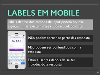 LABELS EM MOBILE
Labels dentro dos campos de input podem poupar
espaço… mas existem mais riscos e cuidados a ter
Não podem tornar-se parte das resposta

§

Não podem ser confundidos com a
resposta
Estão ausentes depois de se ter
introduzido a resposta
57

 