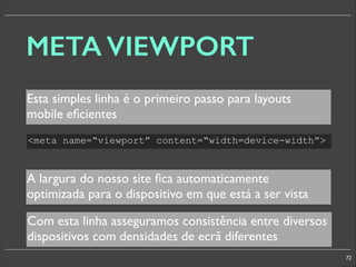 META VIEWPORT
Esta simples linha é o primeiro passo para layouts
mobile eﬁcientes
meta name=“viewport” content=“width=device-width”

A largura do nosso site ﬁca automaticamente
optimizada para o dispositivo em que está a ser vista
Com esta linha asseguramos consistência entre diversos
dispositivos com densidades de ecrã diferentes
72

 
