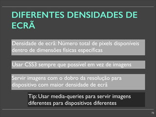 DIFERENTES DENSIDADES DE
ECRÃ
Densidade de ecrã: Número total de pixels disponíveis
dentro de dimensões físicas especíﬁcas
Usar CSS3 sempre que possível em vez de imagens
Servir imagens com o dobro da resolução para
dispositivo com maior densidade de ecrã
Tip: Usar media-queries para servir imagens
diferentes para dispositivos diferentes
73

 