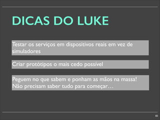 DICAS DO LUKE
Testar os serviços em dispositivos reais em vez de
simuladores
Criar protótipos o mais cedo possível
Peguem no que sabem e ponham as mãos na massa!
Não precisam saber tudo para começar…

83

 