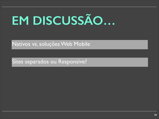 EM DISCUSSÃO…
Nativos vs. soluções Web Mobile
Sites separados ou Responsive?

84

 