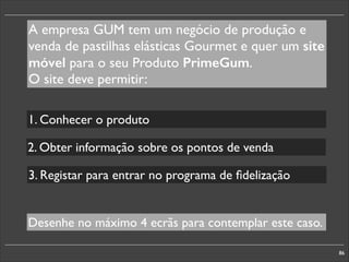 A empresa GUM tem um negócio de produção e
venda de pastilhas elásticas Gourmet e quer um site
móvel para o seu Produto PrimeGum.	

O site deve permitir:
1. Conhecer o produto
2. Obter informação sobre os pontos de venda
3. Registar para entrar no programa de ﬁdelização

Desenhe no máximo 4 ecrãs para contemplar este caso.
86

 